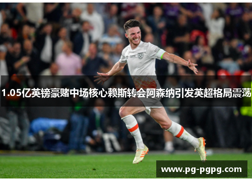 1.05亿英镑豪赌中场核心赖斯转会阿森纳引发英超格局震荡